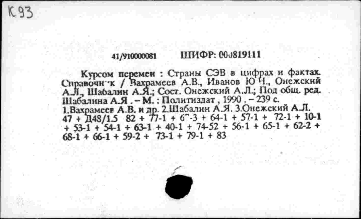 ﻿41/^10000081 ШИФР: 000819111
Курсом перемен : Страны СЭВ в цифрах и фактах. Справочник / Вахрамеев А.В., Иванов Ю Ч., Онежский А-Л, Шабалин АЛ; Сост. Онежский АЛ; Под общ. ред. Шабалина АЛ . - М.: Политиздат, 1990 . - 239 с.
.В. и др. 2.Шабалин А.Я. З.Онсжский А.Л.
82 + 77-1 + 6"-3 + 64-1 + 57-1 + 72-1 + 10-1 + 63-1 + 40-1 + 74-52 + 56-1 + 65-1 + 62-2 + 59-2 + 73-1 + 79-1 + 83
1.Вахрамеев А 47 + Д48/1.5 + 53-1 + 54-1 68-1 + 66-1 + ^